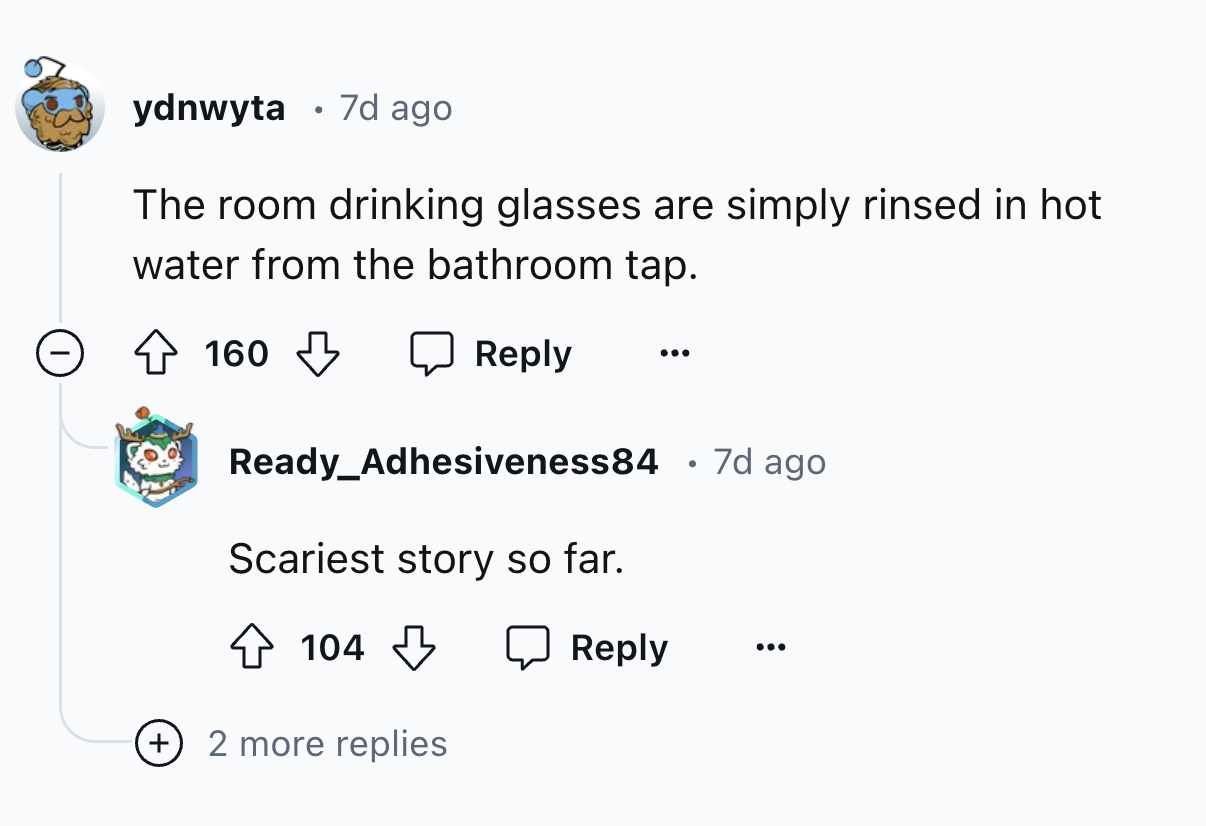 screenshot - ydnwyta 7d ago The room drinking glasses are simply rinsed in hot water from the bathroom tap. 160 Ready_Adhesiveness84 7d ago Scariest story so far. 104 2 more replies